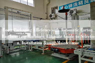 Boost Packaging Efficiency with Automatic Carton Bag Inserting Machines: Ultimate Guide to Selection, Installation & Maintenance