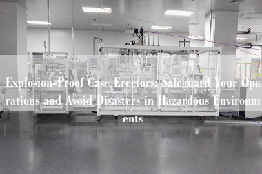 Explosion-Proof Case Erectors: Safeguard Your Operations and Avoid Disasters in Hazardous Environments