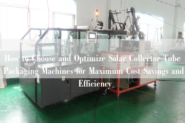 How to Choose and Optimize Solar Collector Tube Packaging Machines for Maximum Cost Savings and Efficiency